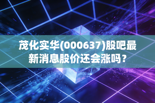 茂化实华(000637)股吧最新消息股价还会涨吗？