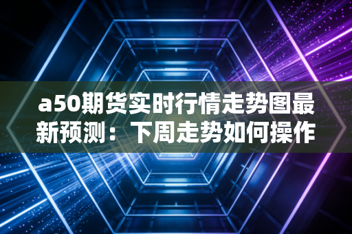 a50期货实时行情走势图最新预测：下周走势如何操作？