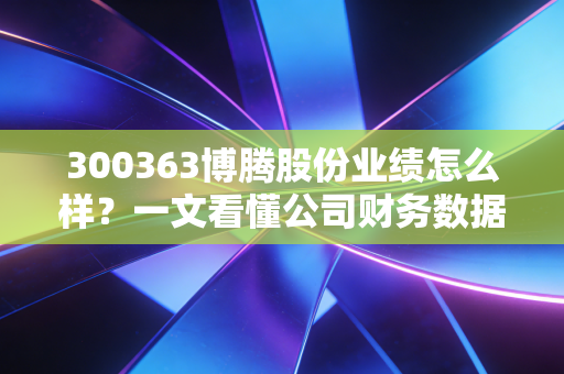 300363博腾股份业绩怎么样？一文看懂公司财务数据！