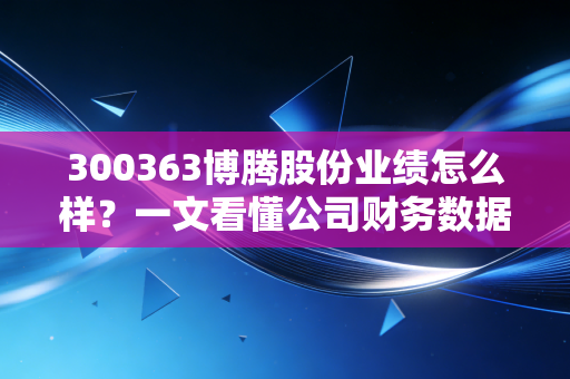 300363博腾股份业绩怎么样？一文看懂公司财务数据！