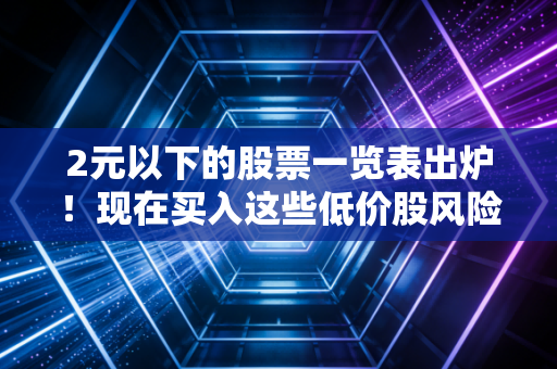 2元以下的股票一览表出炉！现在买入这些低价股风险大吗？