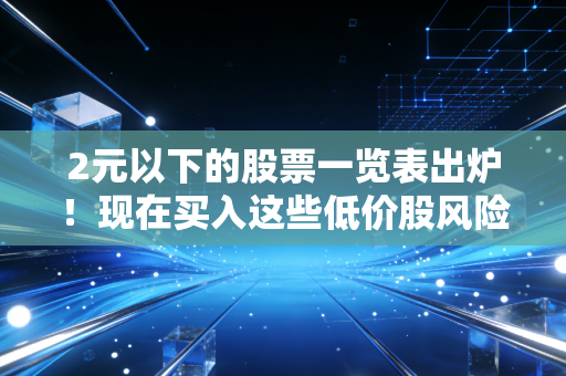 2元以下的股票一览表出炉！现在买入这些低价股风险大吗？