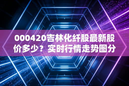 000420吉林化纤股最新股价多少？实时行情走势图分析！