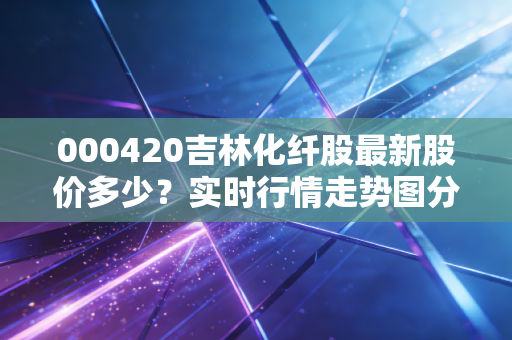 000420吉林化纤股最新股价多少？实时行情走势图分析！