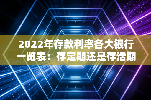 2022年存款利率各大银行一览表：存定期还是存活期好？