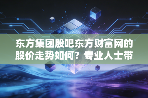 东方集团股吧东方财富网的股价走势如何？专业人士带你分析！