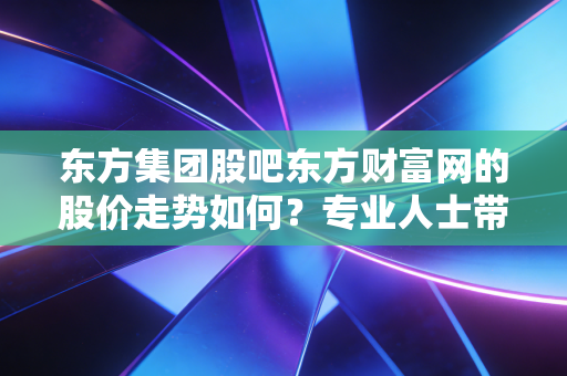 东方集团股吧东方财富网的股价走势如何？专业人士带你分析！