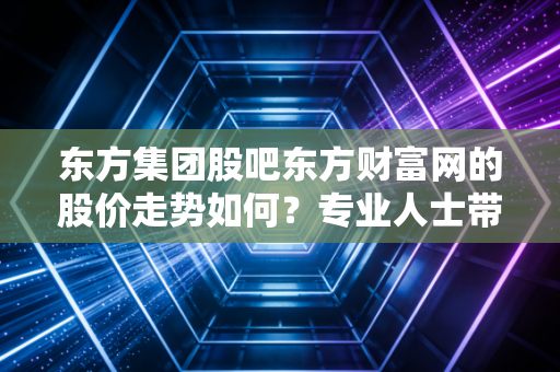 东方集团股吧东方财富网的股价走势如何？专业人士带你分析！