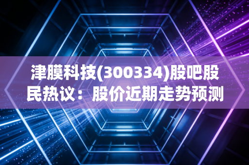 津膜科技(300334)股吧股民热议：股价近期走势预测！