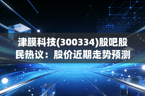 津膜科技(300334)股吧股民热议：股价近期走势预测！