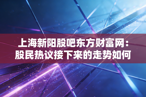 上海新阳股吧东方财富网：股民热议接下来的走势如何？