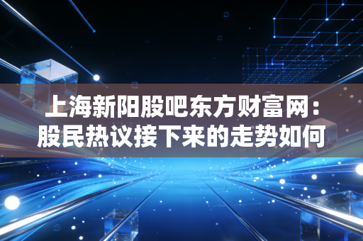 上海新阳股吧东方财富网：股民热议接下来的走势如何？