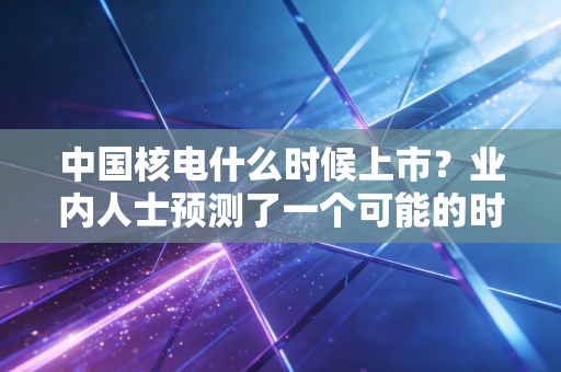中国核电什么时候上市？业内人士预测了一个可能的时间！