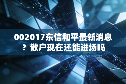 002017东信和平最新消息?散户现在还能进场吗