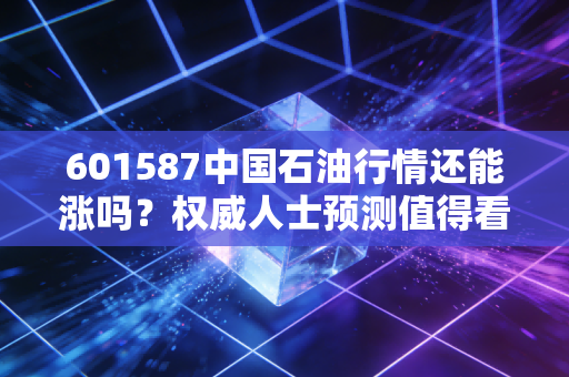 601587中国石油行情还能涨吗？权威人士预测值得看