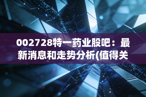 002728特一药业股吧：最新消息和走势分析(值得关注吗)