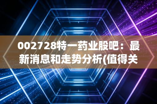 002728特一药业股吧：最新消息和走势分析(值得关注吗)