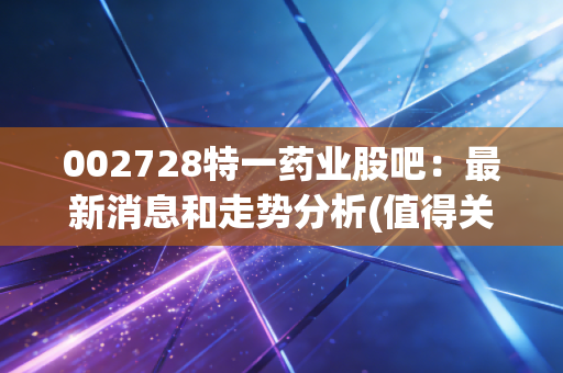 002728特一药业股吧：最新消息和走势分析(值得关注吗)
