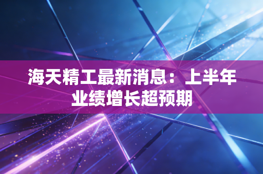 海天精工最新消息：上半年业绩增长超预期