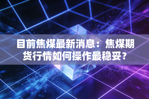 目前焦煤最新消息：焦煤期货行情如何操作最稳妥？
