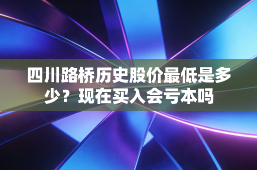 四川路桥历史股价最低是多少？现在买入会亏本吗