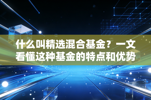 什么叫精选混合基金？一文看懂这种基金的特点和优势！