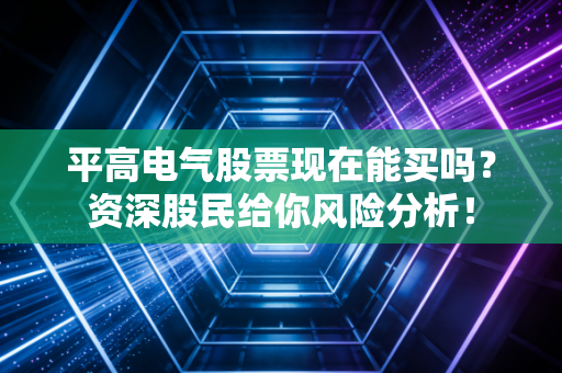 平高电气股票现在能买吗？资深股民给你风险分析！