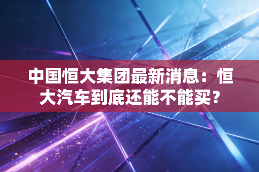 中国恒大集团最新消息:恒大汽车到底还能不能买?
