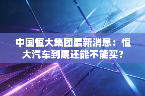 中国恒大集团最新消息:恒大汽车到底还能不能买?