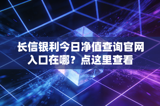 长信银利今日净值查询官网入口在哪？点这里查看