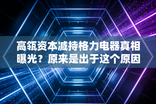 高瓴资本减持格力电器真相曝光?原来是出于这个原因!