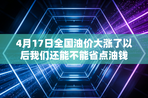 4月17日全国油价大涨了以后我们还能不能省点油钱