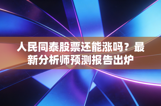 人民同泰股票还能涨吗？最新分析师预测报告出炉