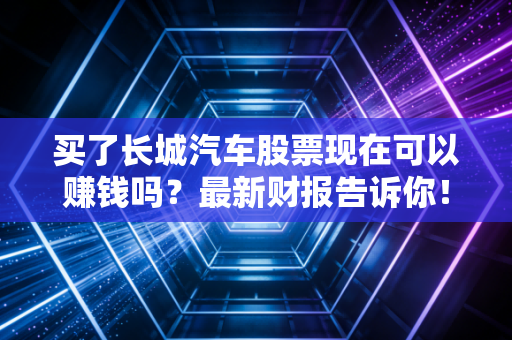 买了长城汽车股票现在可以赚钱吗？最新财报告诉你！