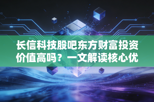 长信科技股吧东方财富投资价值高吗？一文解读核心优势