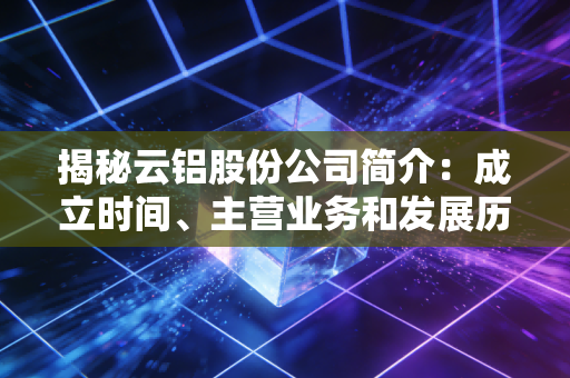 揭秘云铝股份公司简介：成立时间、主营业务和发展历程