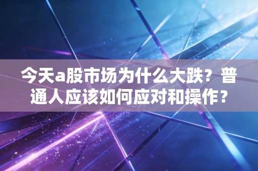今天a股市场为什么大跌？普通人应该如何应对和操作？