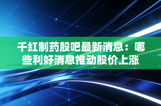 千红制药股吧最新消息：哪些利好消息推动股价上涨