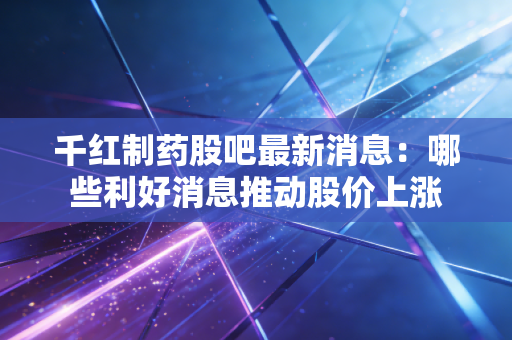 千红制药股吧最新消息：哪些利好消息推动股价上涨