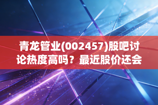 青龙管业(002457)股吧讨论热度高吗？最近股价还会涨吗？