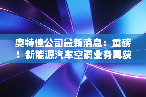奥特佳公司最新消息:重磅!新能源汽车空调业务再获大单