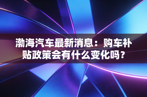 渤海汽车最新消息：购车补贴政策会有什么变化吗？