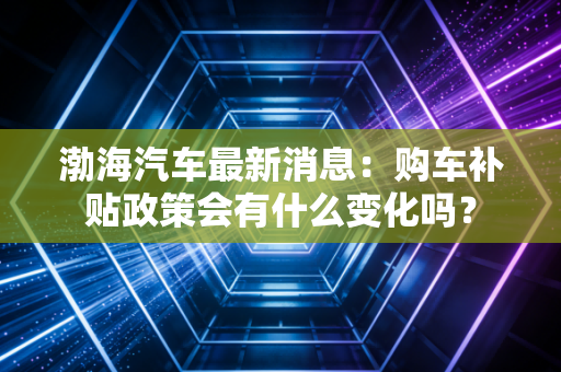 渤海汽车最新消息：购车补贴政策会有什么变化吗？