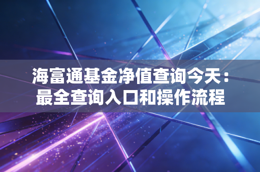 海富通基金净值查询今天：最全查询入口和操作流程