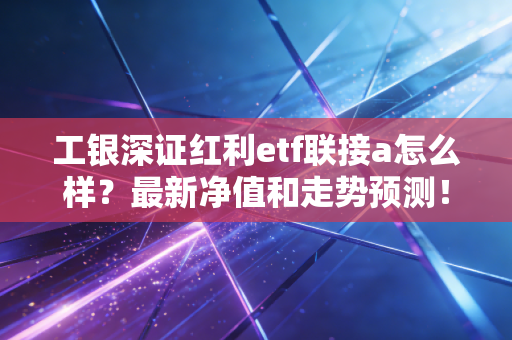 工银深证红利etf联接a怎么样？最新净值和走势预测！