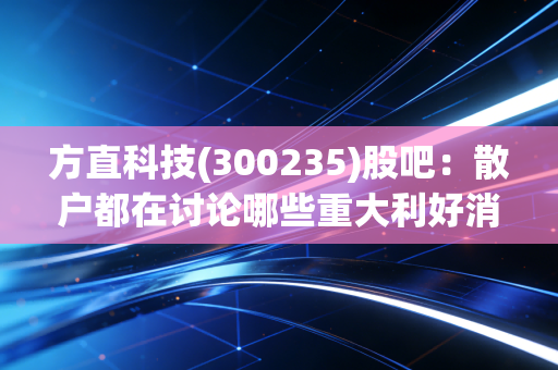 方直科技(300235)股吧：散户都在讨论哪些重大利好消息？