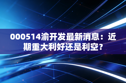 000514渝开发最新消息：近期重大利好还是利空？