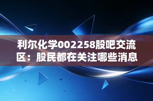 利尔化学002258股吧交流区：股民都在关注哪些消息？