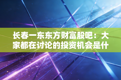 长春一东东方财富股吧:大家都在讨论的投资机会是什么?
