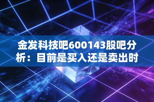 金发科技吧600143股吧分析：目前是买入还是卖出时机？